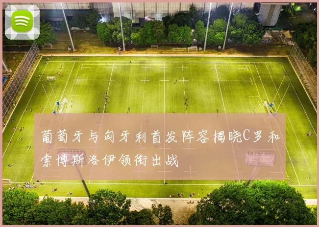 葡萄牙与匈牙利首发阵容揭晓C罗和索博斯洛伊领衔出战