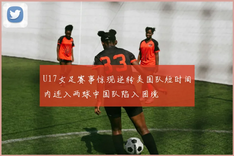 U17女足赛事惊现逆转美国队短时间内连入两球中国队陷入困境