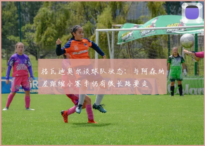 格瓦迪奥尔谈球队状态：与阿森纳差距缩小赛季仍有很长路要走