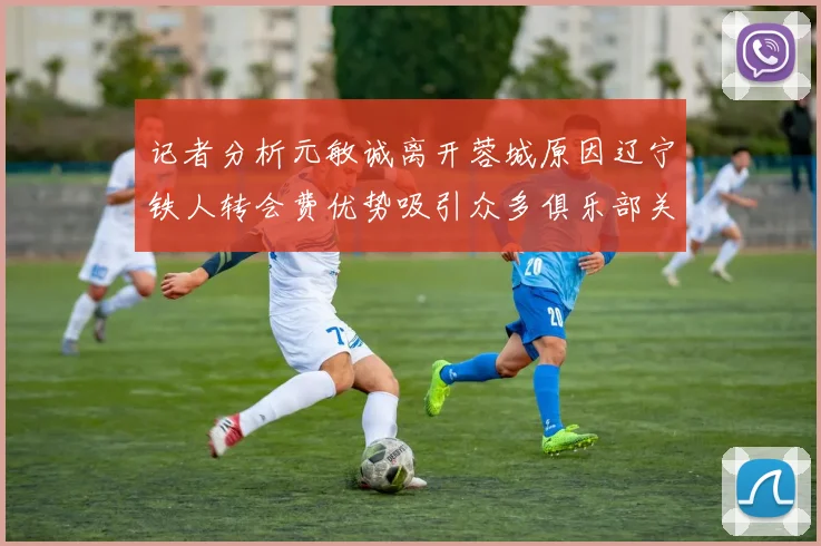 记者分析元敏诚离开蓉城原因辽宁铁人转会费优势吸引众多俱乐部关注