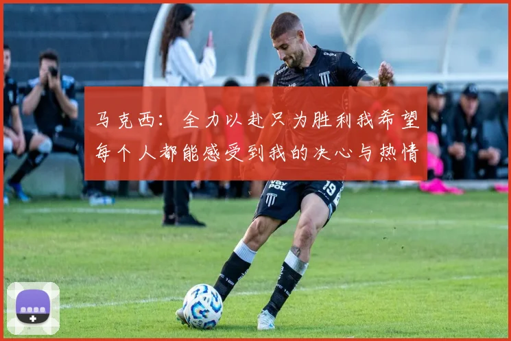 马克西：全力以赴只为胜利我希望每个人都能感受到我的决心与热情
