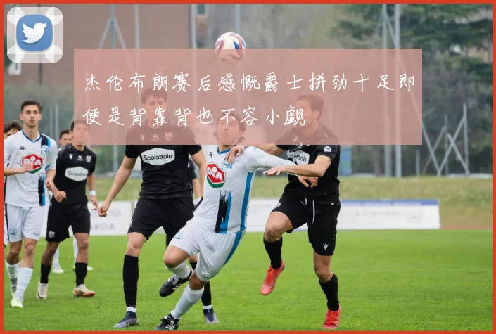 杰伦布朗赛后感慨爵士拼劲十足即便是背靠背也不容小觑