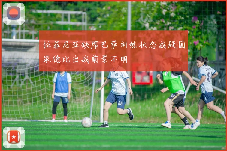 拉菲尼亚缺席巴萨训练状态成疑国家德比出战前景不明