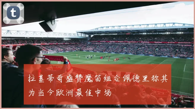 拉基蒂奇盛赞魔笛组合佩德里称其为当今欧洲最佳中场