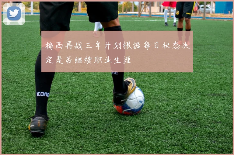 梅西再战三年计划根据每日状态决定是否继续职业生涯