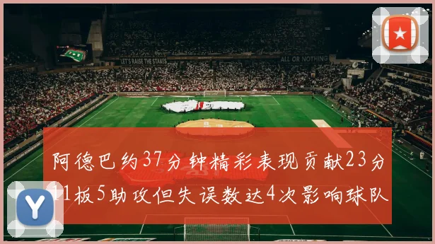 阿德巴约37分钟精彩表现贡献23分11板5助攻但失误数达4次影响球队表现