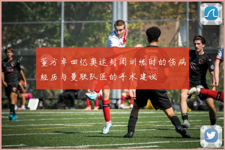 董方卓回忆奥运封闭训练时的伤病经历与曼联队医的手术建议
