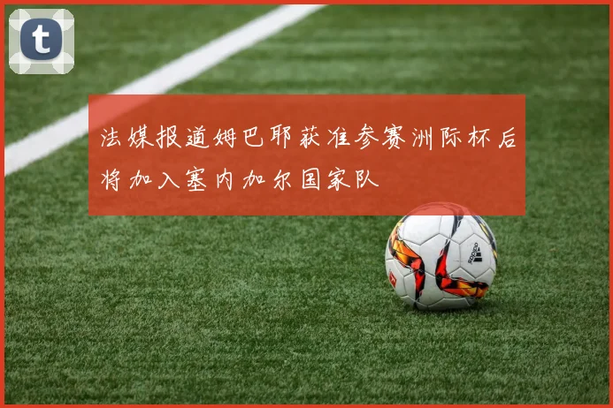 法媒报道姆巴耶获准参赛洲际杯后将加入塞内加尔国家队