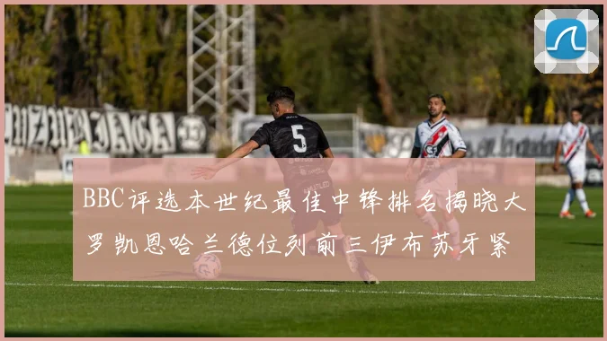 BBC评选本世纪最佳中锋排名揭晓大罗凯恩哈兰德位列前三伊布苏牙紧随其后
