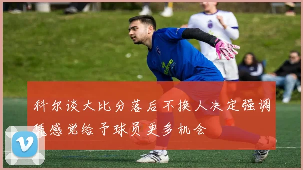 科尔谈大比分落后不换人决定强调凭感觉给予球员更多机会