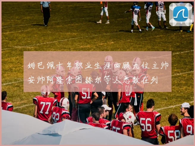 姆巴佩十年职业生涯回顾九位主帅安帅阿隆索图赫尔等人悉数在列