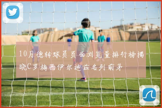 10月德转球员页面浏览量排行榜揭晓C罗梅西伊尔迪兹名列前茅