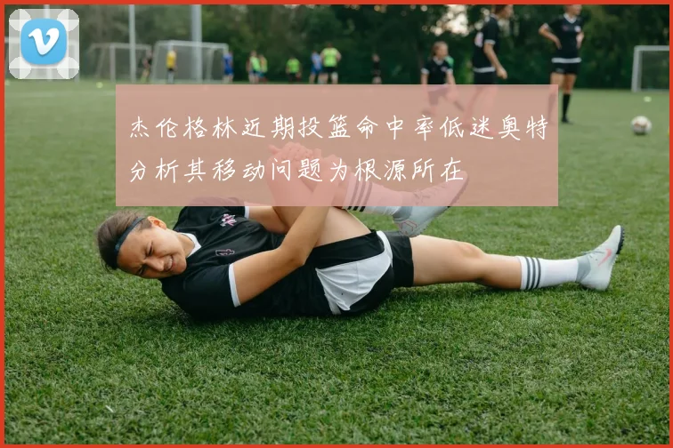 杰伦格林近期投篮命中率低迷奥特分析其移动问题为根源所在