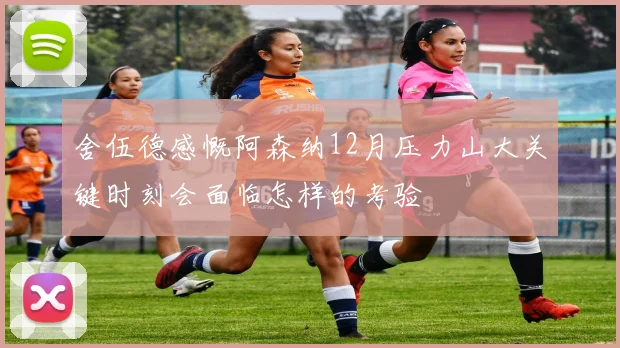 舍伍德感慨阿森纳12月压力山大关键时刻会面临怎样的考验
