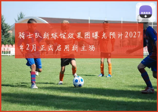 骑士队新球馆效果图曝光预计2027年2月正式启用新主场