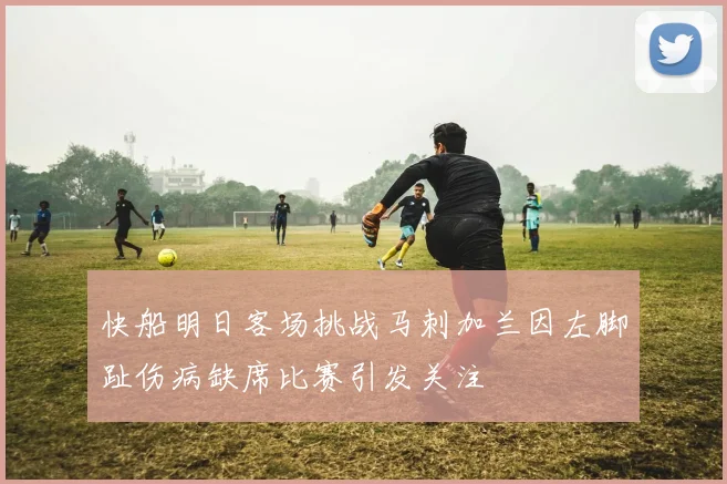 快船明日客场挑战马刺加兰因左脚趾伤病缺席比赛引发关注