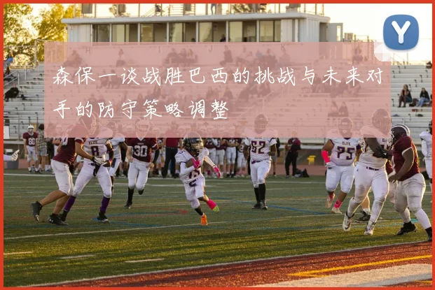 森保一谈战胜巴西的挑战与未来对手的防守策略调整