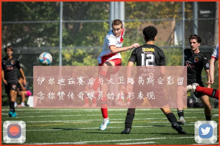 伊尔迪兹赛后与大卫路易斯合影留念称赞传奇球员的精彩表现