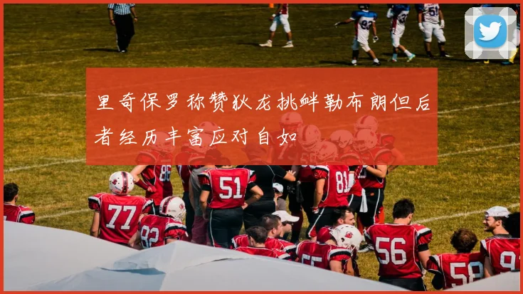 里奇保罗称赞狄龙挑衅勒布朗但后者经历丰富应对自如