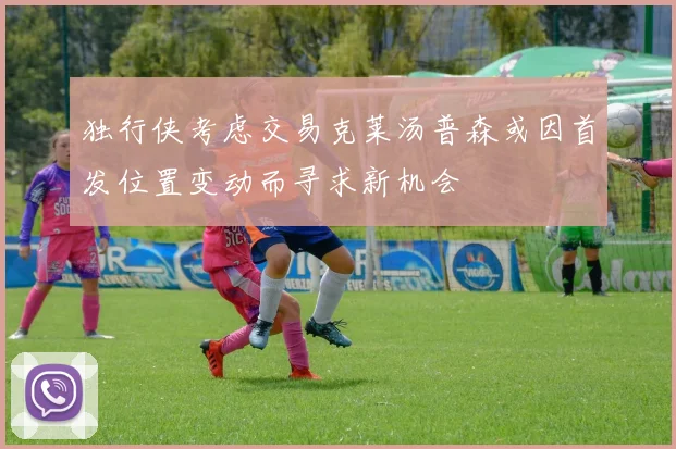 独行侠考虑交易克莱汤普森或因首发位置变动而寻求新机会