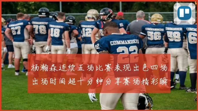 杨瀚森连续五场比赛表现出色四场出场时间超十分钟分享赛场精彩瞬间
