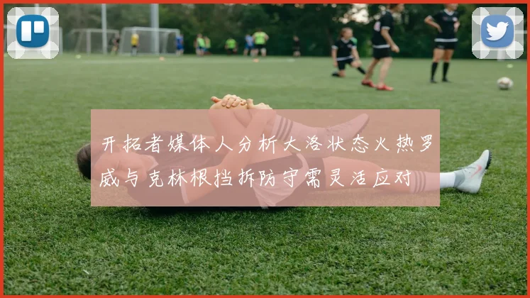 开拓者媒体人分析大洛状态火热罗威与克林根挡拆防守需灵活应对