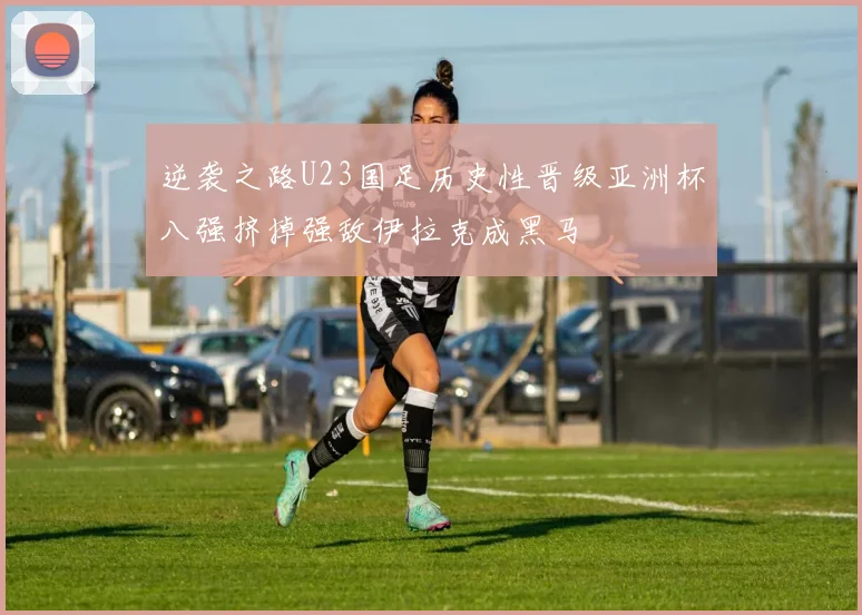 逆袭之路U23国足历史性晋级亚洲杯八强挤掉强敌伊拉克成黑马