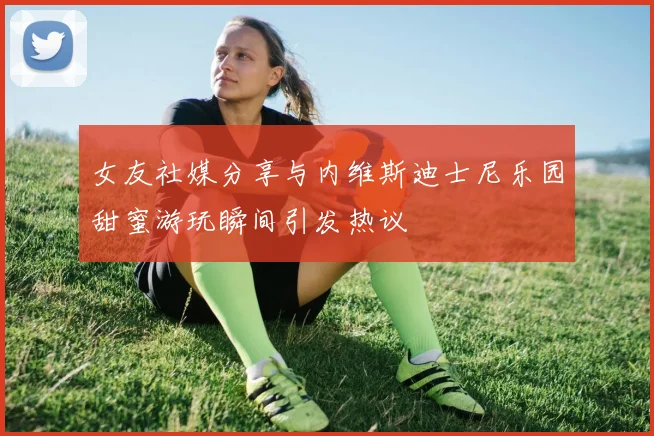 女友社媒分享与内维斯迪士尼乐园甜蜜游玩瞬间引发热议
