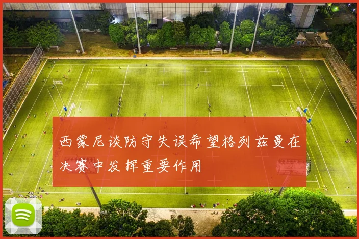 西蒙尼谈防守失误希望格列兹曼在决赛中发挥重要作用