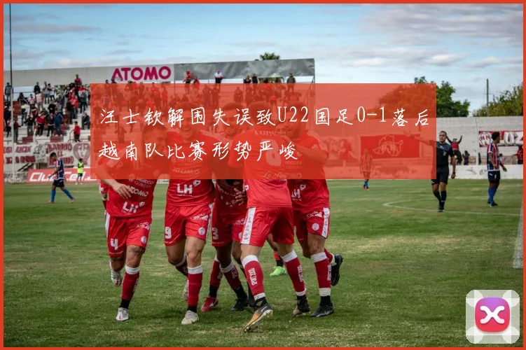 汪士钦解围失误致U22国足0-1落后越南队比赛形势严峻
