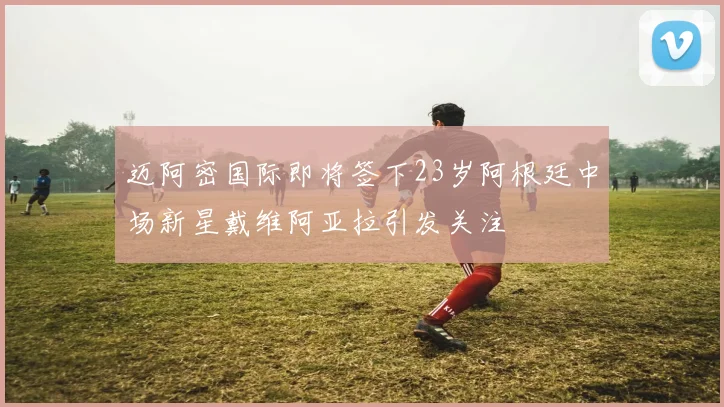 迈阿密国际即将签下23岁阿根廷中场新星戴维阿亚拉引发关注