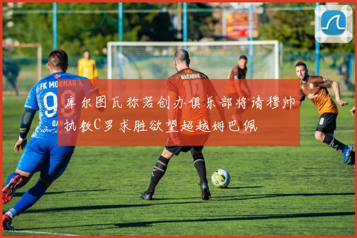 库尔图瓦称若创办俱乐部将请穆帅执教C罗求胜欲望超越姆巴佩