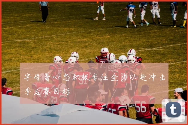 字母哥心态积极专注全力以赴冲击季后赛目标