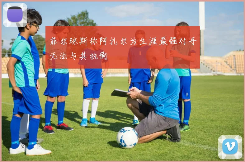 菲尔琼斯称阿扎尔为生涯最强对手无法与其抗衡