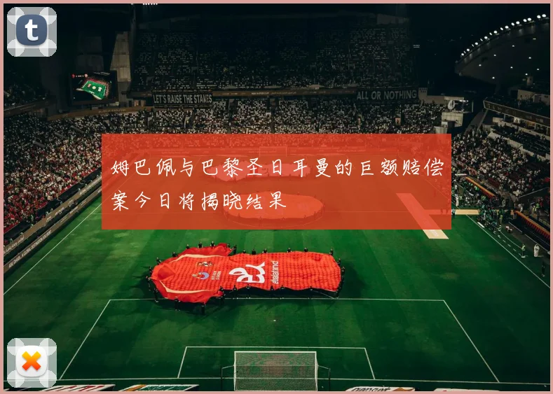 姆巴佩与巴黎圣日耳曼的巨额赔偿案今日将揭晓结果
