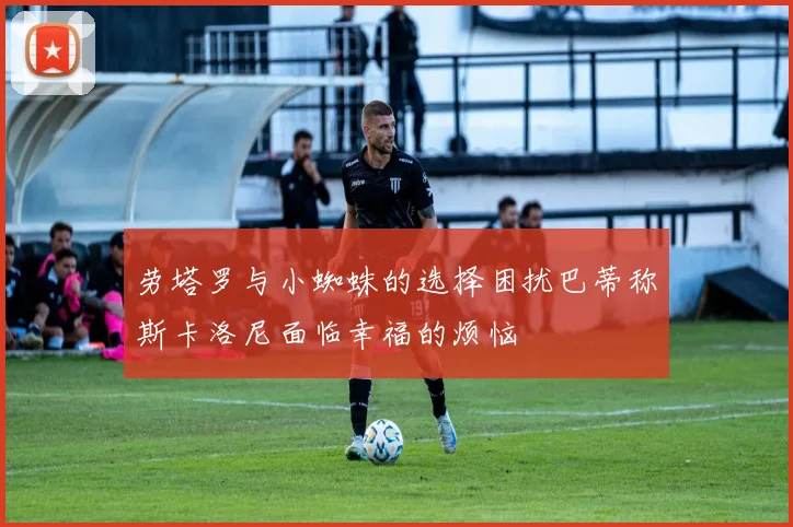 劳塔罗与小蜘蛛的选择困扰巴蒂称斯卡洛尼面临幸福的烦恼