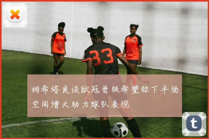 姆希塔良谈欧冠晋级希望称下半场空间增大助力球队表现