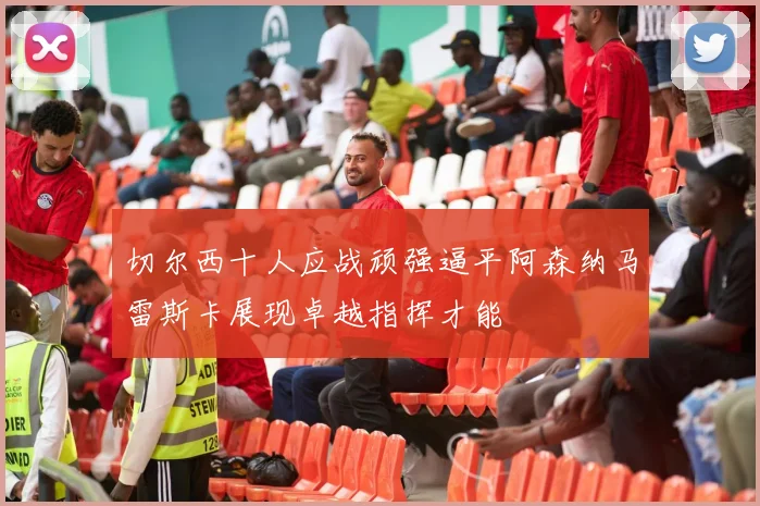 切尔西十人应战顽强逼平阿森纳马雷斯卡展现卓越指挥才能