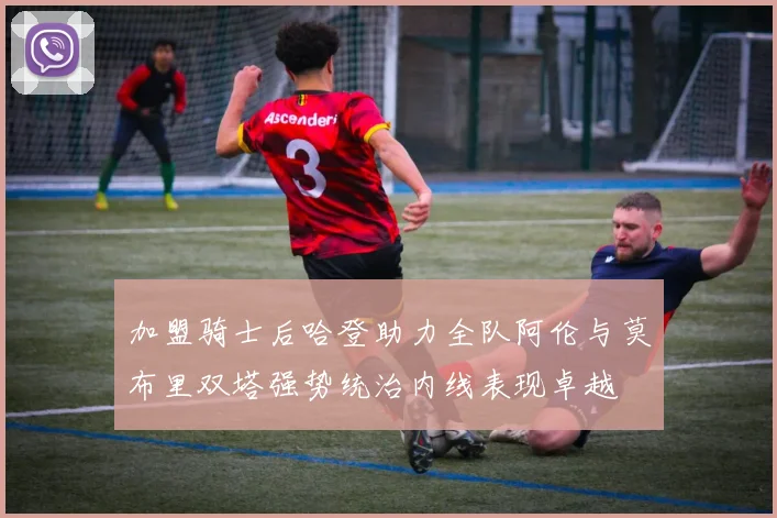加盟骑士后哈登助力全队阿伦与莫布里双塔强势统治内线表现卓越