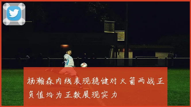 杨瀚森内线表现稳健对火箭两战正负值均为正数展现实力